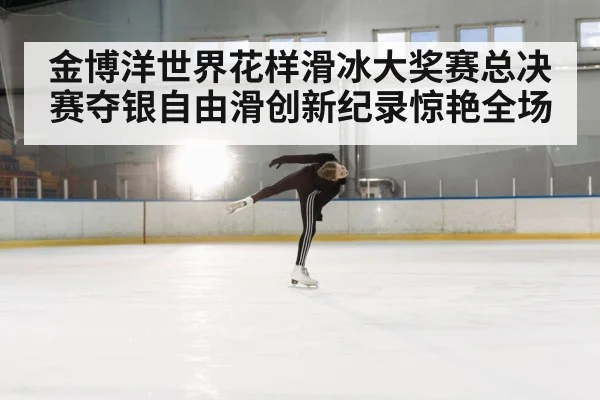 金博洋世界花样滑冰大奖赛总决赛夺银自由滑创新纪录惊艳全场