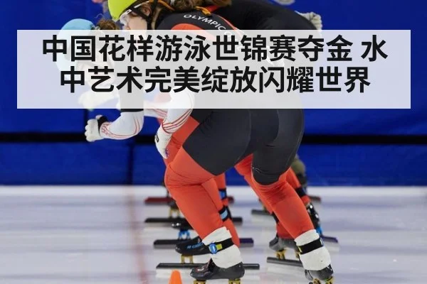 中国花样游泳世锦赛夺金 水中艺术完美绽放闪耀世界